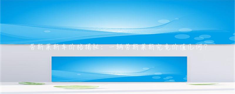 劳斯莱斯市场定位分析_劳斯莱斯的品牌价值与市场定位_劳斯莱斯的品牌价值